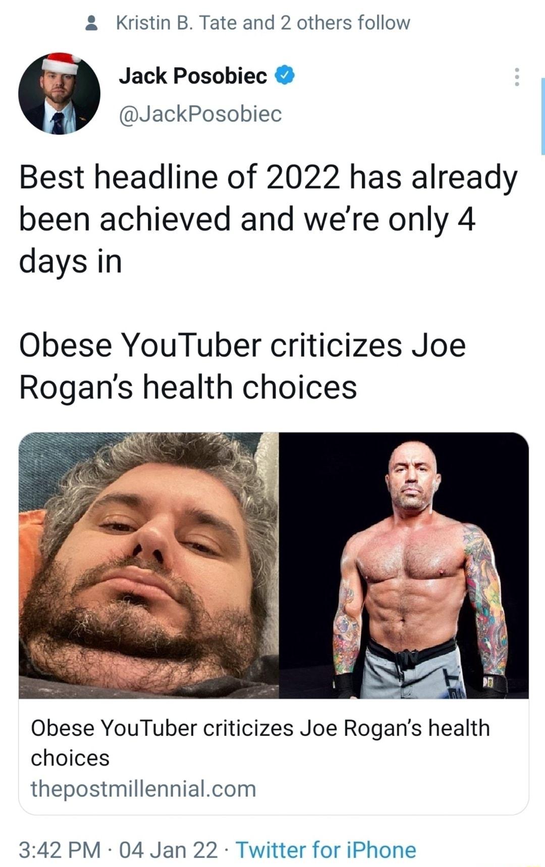 Kristin B Tate and 2 others follow I Jack Posobiec JackPosobiec Best headline of 2022 has already been achieved and were only 4 days in Obese YouTuber criticizes Joe Rogans health choices Obese YouTuber criticizes Joe Rogans health choices thepostmillennialcom 342 PM 04 Jan 22 Twitter for iPhone