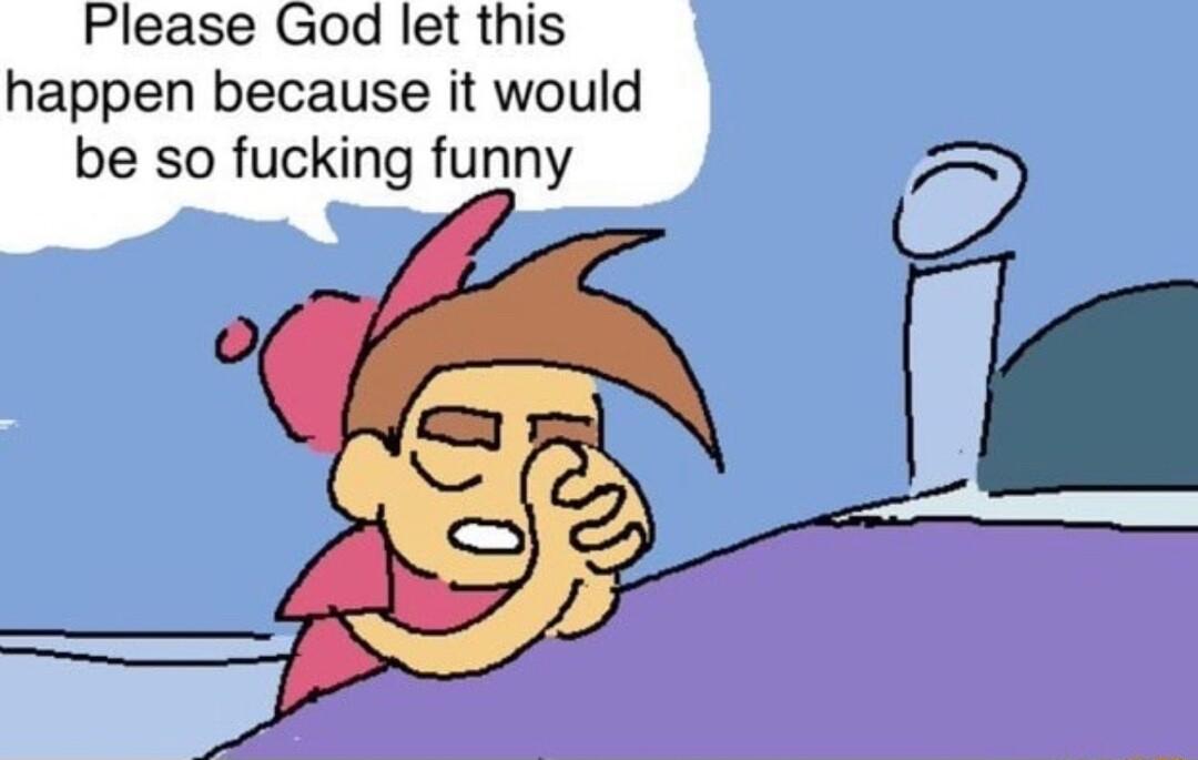 Please God let this happen because it would be so fucking funny
