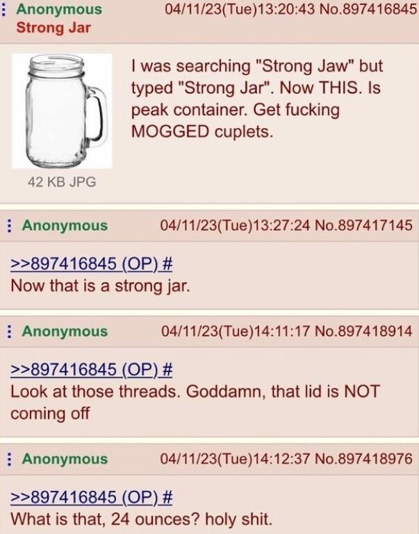 041123Tue132043 No897416845 was searching Strong Jaw but typed Strong Jar Now THIS Is peak container Get fucking MOGGED cuplets 42 KB JPG i Anonymous 041123Tue132724 No897417145 897416845 OP Now that is a strong jar i Anonymous 041123Tue141117 No897418914 897416845 OP Look at those threads Goddamn that lid is NOT coming off i Anonymous 041123Tue141237 No897418976 897416845 OP What is that 24 ounce