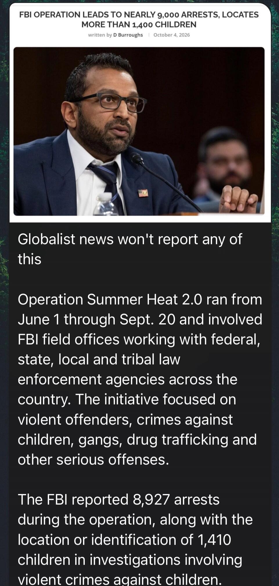 FBI OPERATION LEADS TO NEARLY 9,000 ARRESTS, LOCATES MORE THAN 1,400 CHILDREN. written by D Burroughs | October 4, 2026. Globalist news won't report any of this. Operation Summer Heat 2.0 ran from June 1 through Sept. 20 and involved FBI field offices working with federal, state, local and tribal law enforcement agencies across the country. The ini
