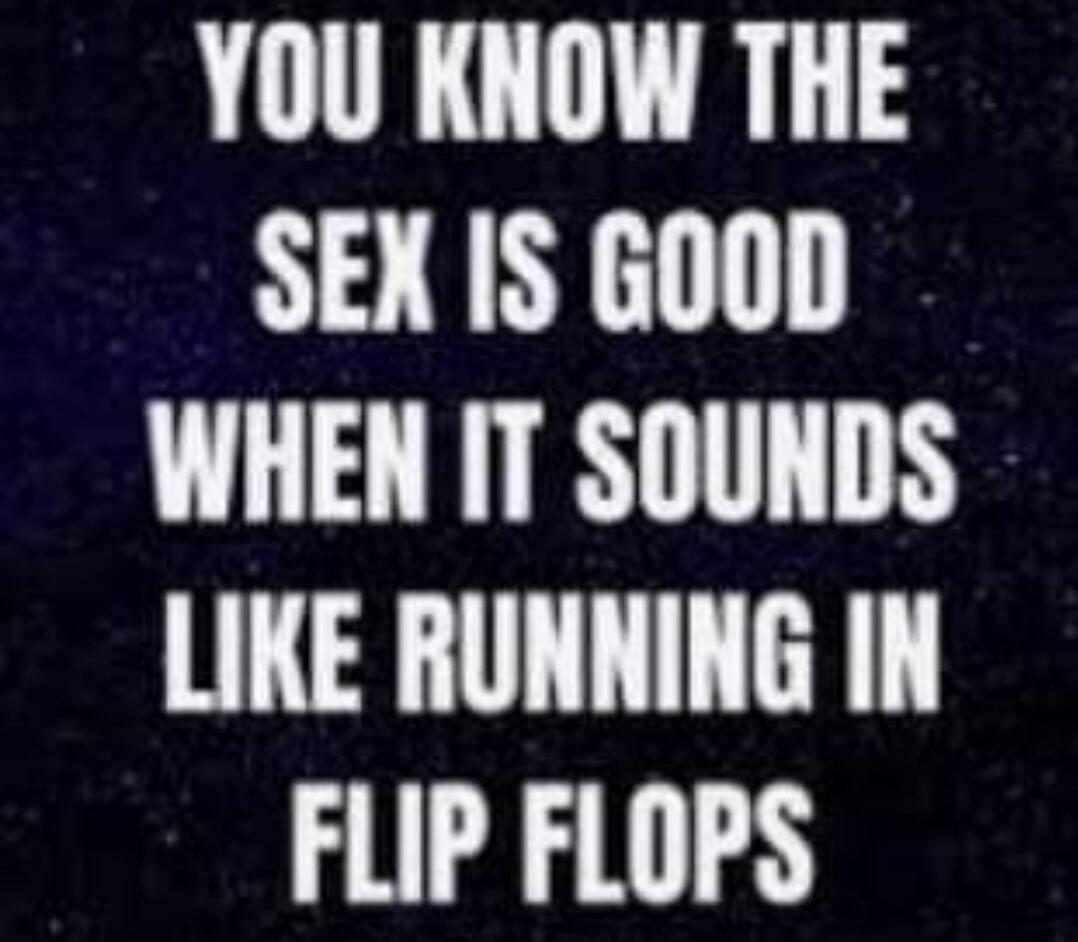 YOU KNOW THE SEX IS GOOD WHEN IT SOUNDS LIKE RUNNING IN FLIP FLOPS