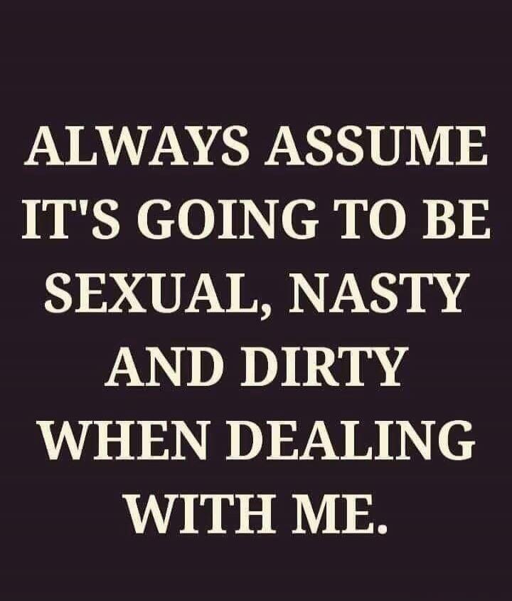 ALWAYS ASSUME IT'S GOING TO BE SEXUAL, NASTY AND DIRTY WHEN DEALING WITH ME.