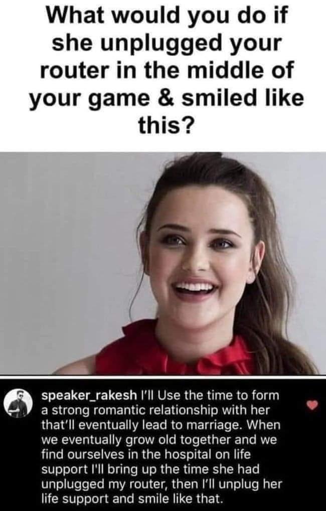 What would you do if she unplugged your router in the middle of your game smiled like this speaker_rakesh Ill Use the time to form a strong romantic relationship with her thatll eventually lead to marriage When VRN VE Y T WV o I oo T p T T e RVYY find ourselves in the hospital on life support Ill bring up the time she had unplugged my router then Ill unplug her life support and smile like that