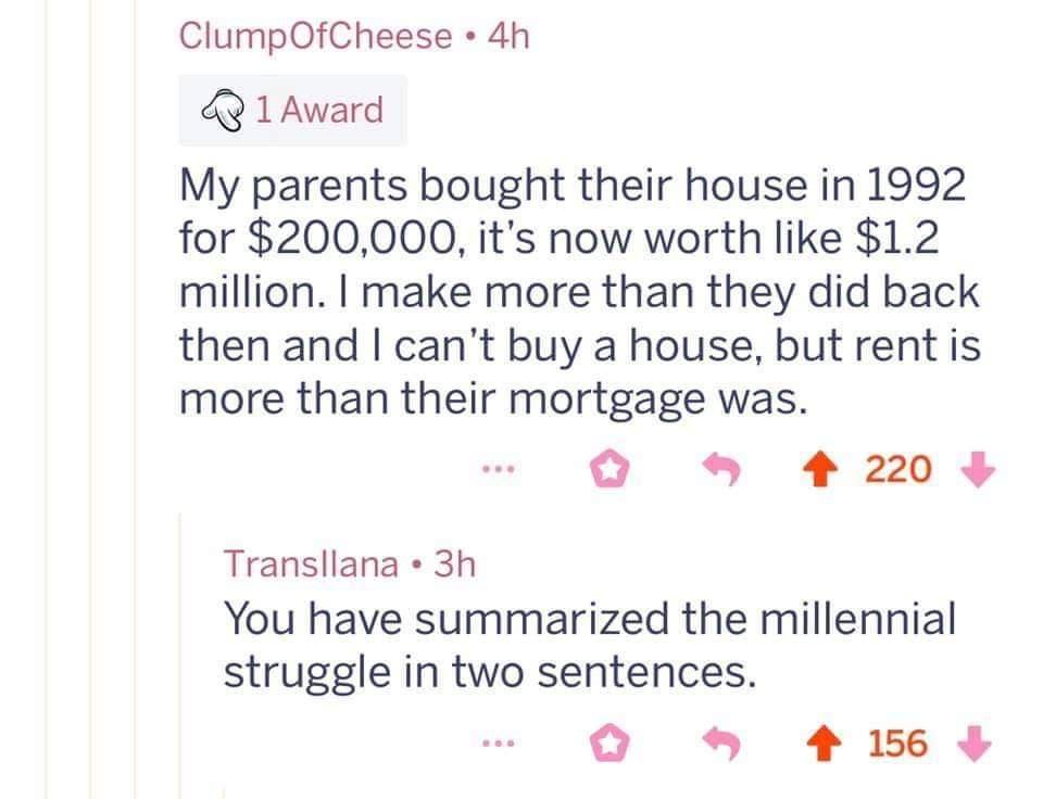 ClumpOfCheese 4h 1Award My parents bought their house in 1992 for 200000 its now worth like 12 million make more than they did back then and cant buy a house but rent is more than their mortgage was O 42209 Transllana 3h You have summarized the millennial struggle in two sentences 415