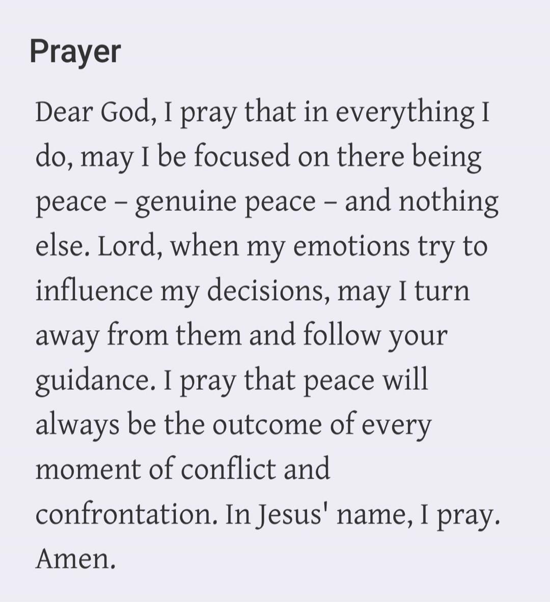 Prayer. Dear God, I pray that in everything I do, may I be focused on there being peace - genuine peace - and nothing else. Lord, when my emotions try to influence my decisions, may I turn away from them and follow your guidance. I pray that peace will always be the outcome of every moment of conflict and confrontation. In Jesus' name, I pray. Amen