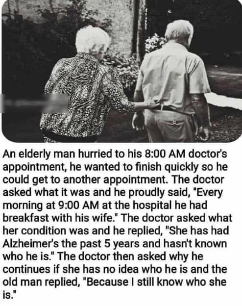 An elderly man hurried to his 800 AM doctors appointment he wanted to finish quickly so he could get to another appointment The doctor asked what it was and he proudly said Every morning at 900 AM at the hospital he had breakfast with his wife The doctor asked what her condition was and he replied She has had Alzheimers the past 5 years and hasnt known who he is The doctor then asked why he contin