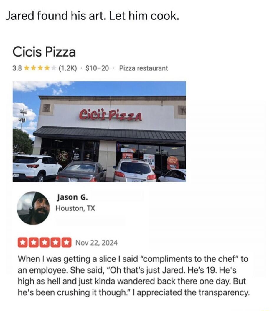 Jared found his art. Let him cook. Cicis Pizza 3.8 (1.2K) $10-20 Pizza restaurant Jason G. Houston, TX Nov 22, 2024 When I was getting a slice I said 