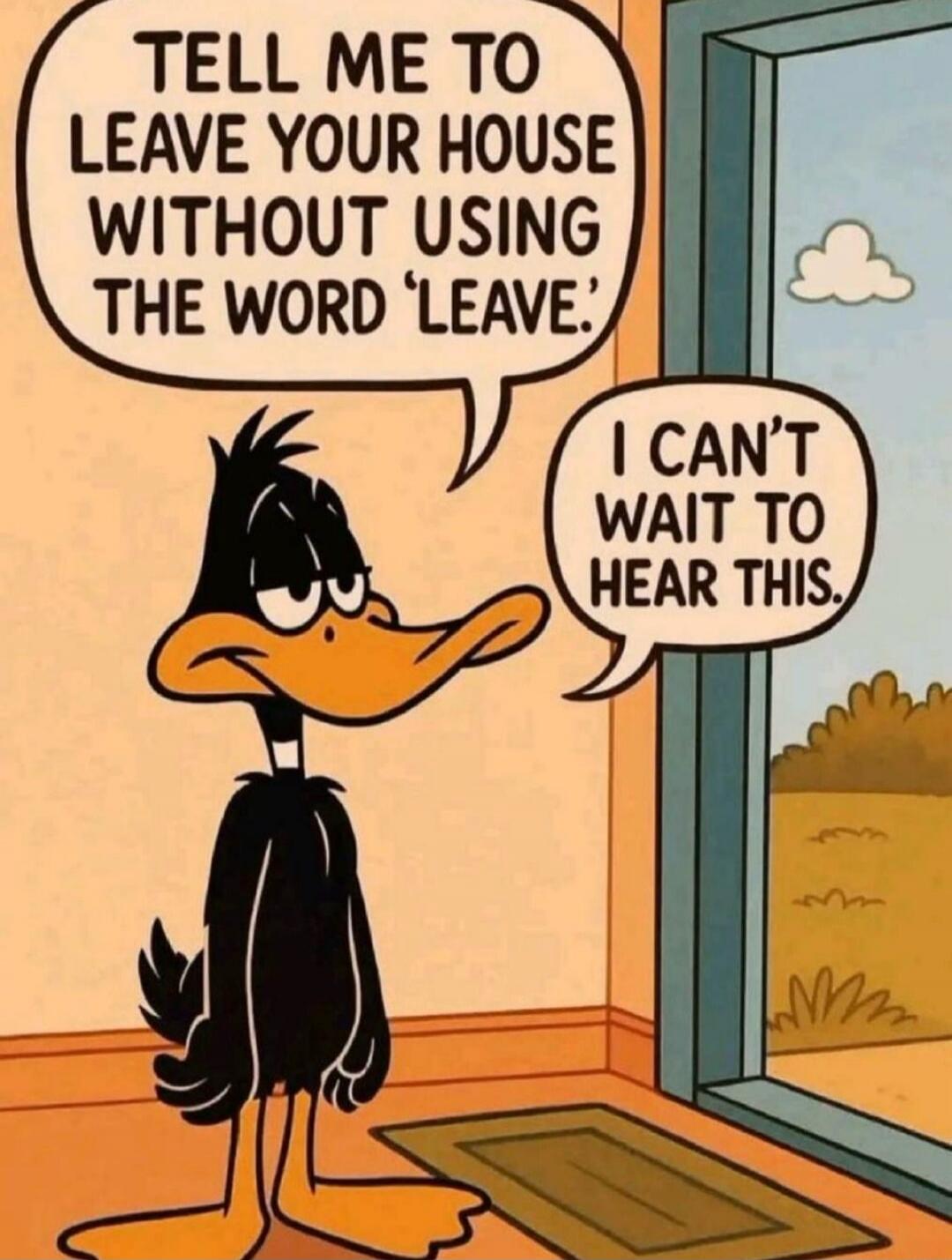 TELL ME TO LEAVE YOUR HOUSE WITHOUT USING THE WORD 'LEAVE.' I CAN'T WAIT TO HEAR THIS.