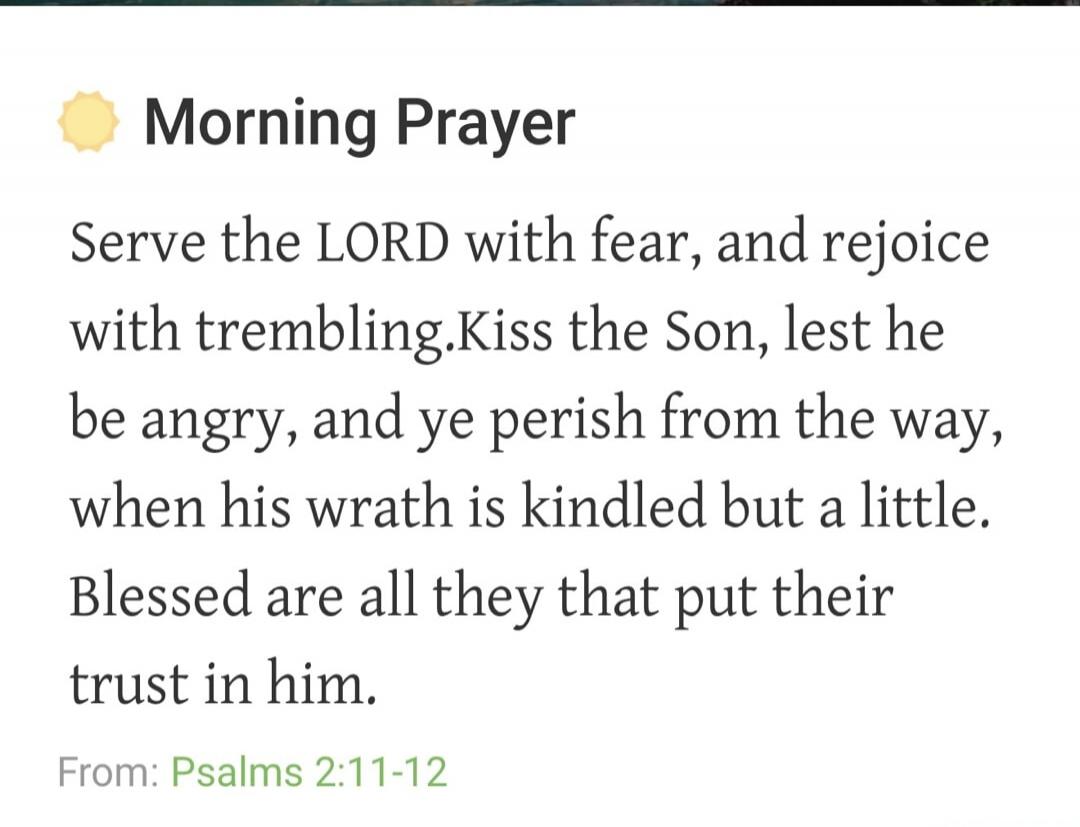 Morning Prayer Serve the LORD with fear, and rejoice with trembling. Kiss the Son, lest he be angry, and ye perish from the way, when his wrath is kindled but a little. Blessed are all they that put their trust in him. From: Psalms 2:11-12
