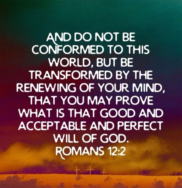 AND DO NOT BE CONFORMED TO THIS WORLD, BUT BE TRANSFORMED BY THE RENEWING OF YOUR MIND, THAT YOU MAY PROVE WHAT IS THAT GOOD AND ACCEPTABLE AND PERFECT WILL OF GOD. ROMANS 12:2