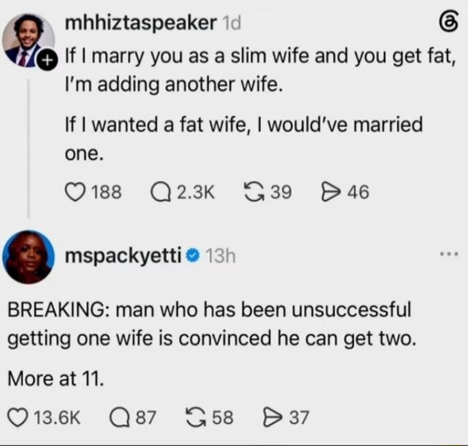mhhiztaspeaker 1d If I marry you as a slim wife and you get fat, I'm adding another wife. If I wanted a fat wife, I would've married one. 188 2.3K 39 46 mspackyetti 13h BREAKING: man who has been unsuccessful getting one wife is convinced he can get two. More at 11. 13.6K 87 58 37