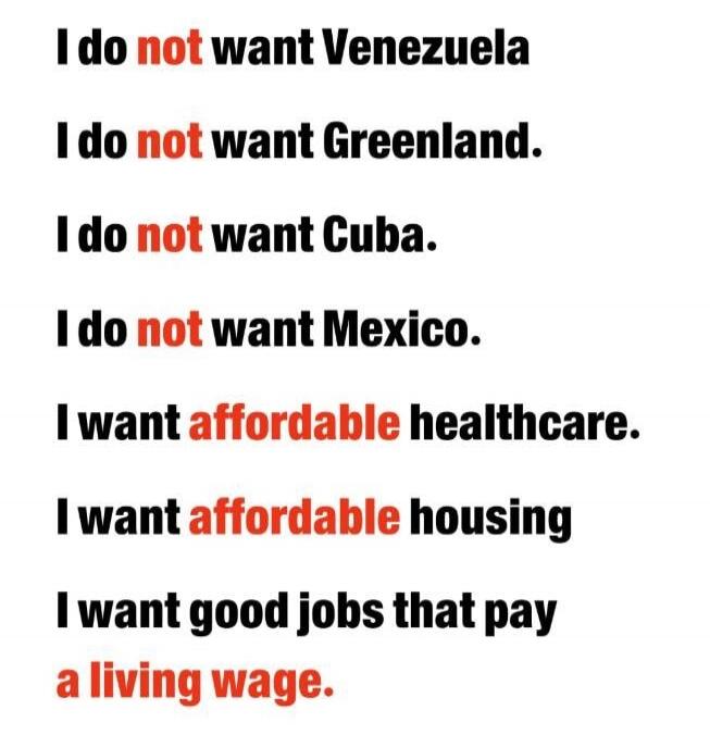 I do not want Venezuela
I do not want Greenland.
I do not want Cuba.
I do not want Mexico.
I want affordable healthcare.
I want affordable housing
I want good jobs that pay a living wage.