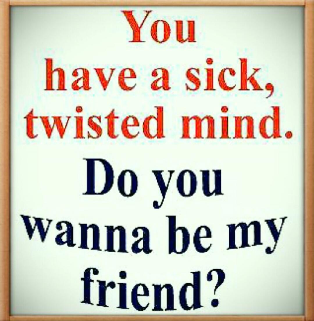 You have a sick, twisted mind. Do you wanna be my friend?