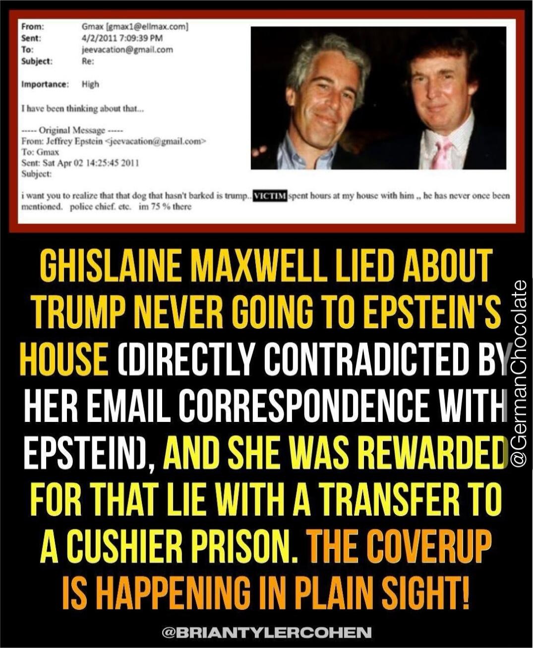 GHISLAINE MAXWELL LIED ABOUT TRUMP NEVER GOING TO EPSTEIN'S HOUSE (DIRECTLY CONTRADICTED BY HER EMAIL CORRESPONDENCE WITH EPSTEIN), AND SHE WAS REWARDED FOR THAT LIE WITH A TRANSFER TO A CUSHION PRISON. THE COVERUP IS HAPPENING IN PLAIN SIGHT!