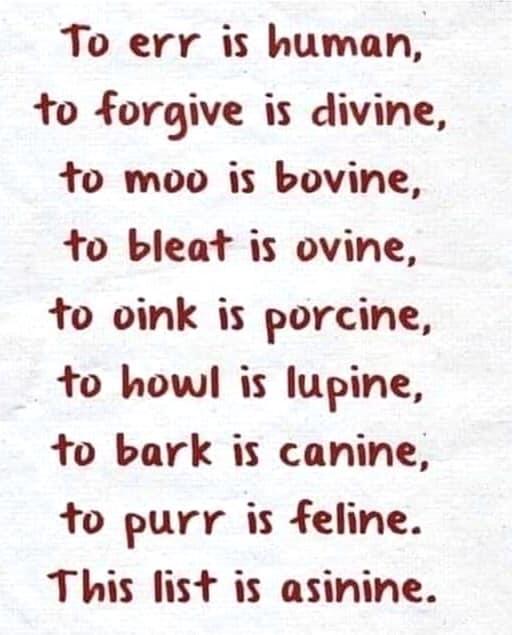 To err is human to forgive is divine o moo is bovine to bleat is ovine to oink is porcine to howl is lupine to bark is canine to purr is feline This list is asinine