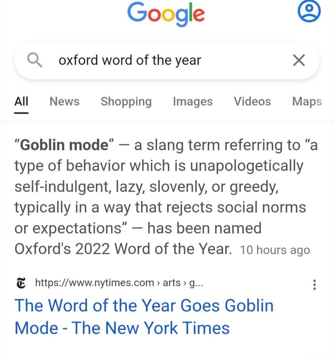 Google Q oxford word of the year X Al News Shopping Images Videos Maps Goblin mode a slang term referring to a type of behavior which is unapologetically self indulgent lazy slovenly or greedy typically in a way that rejects social norms or expectations has been named Oxfords 2022 Word of the Year 10 hours ago htipswwwnytimescom arts g The Word of the Year Goes Goblin Mode The New York Times