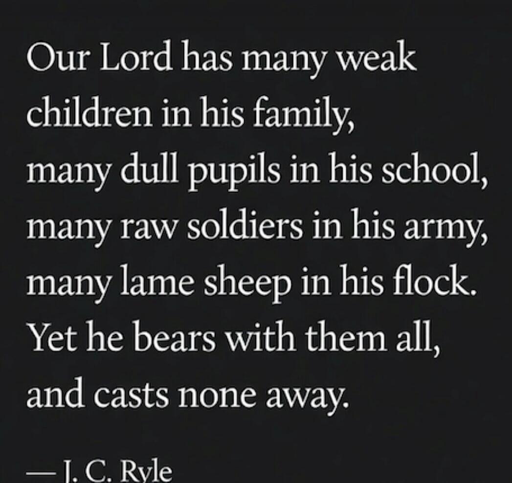 Our Lord has many weak children in his family, many dull pupils in his school, many raw soldiers in his army, many lame sheep in his flock. Yet he bears with them all, and casts none away. — J. C. Ryle