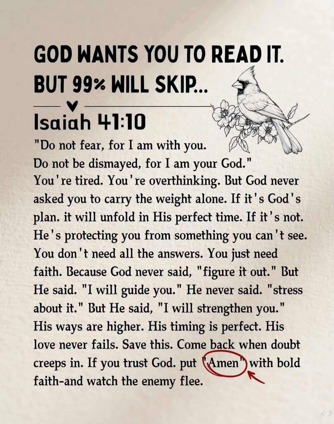 GOD WANTS YOU TO READ IT. BUT 99% WILL SKIP... Isaiah 41:10 “Do not fear, for I am with you. Do not be dismayed, for I am your God. You’re tired. You’re overthinking. But God never asked you to carry the weight alone. If it’s God’s plan, it will unfold in His perfect time. If it’s not, He’s protecting you from something you can’t see. You don’t nee