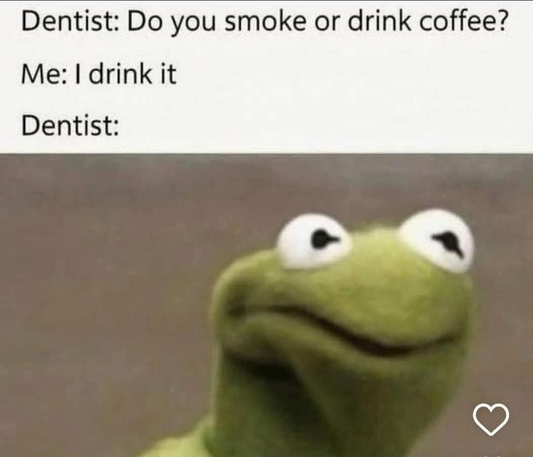 Dentist: Do you smoke or drink coffee? Me: I drink it Dentist: