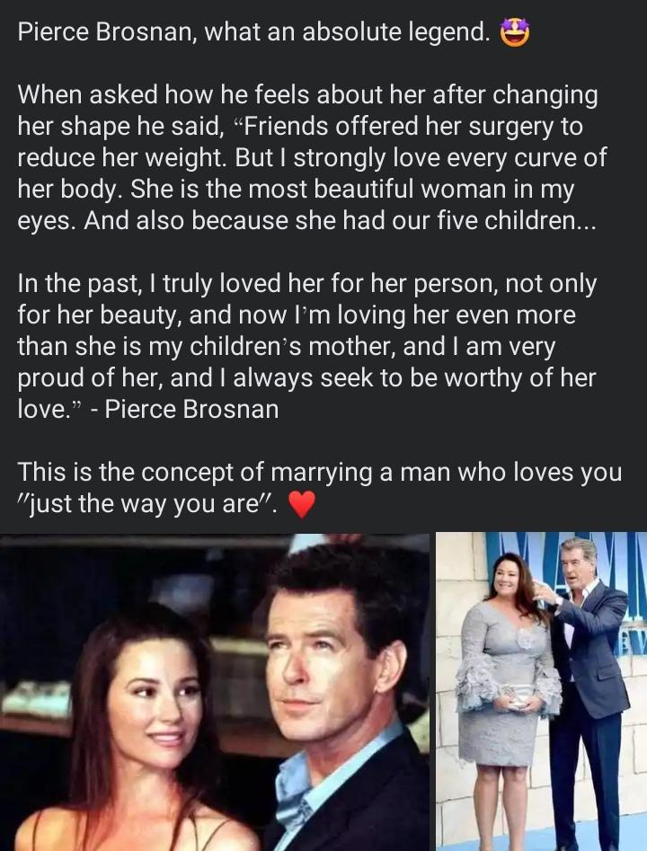 Pierce Brosnan what an absolute legend When asked how he feels about her after changing her shape he said Friends offered her surgery to reduce her weight But strongly love every curve of her body She is the most beautiful woman in my eyes And also because she had our five children In the past truly loved her for her person not only for her beauty and now Im loving her even more than she is my chi