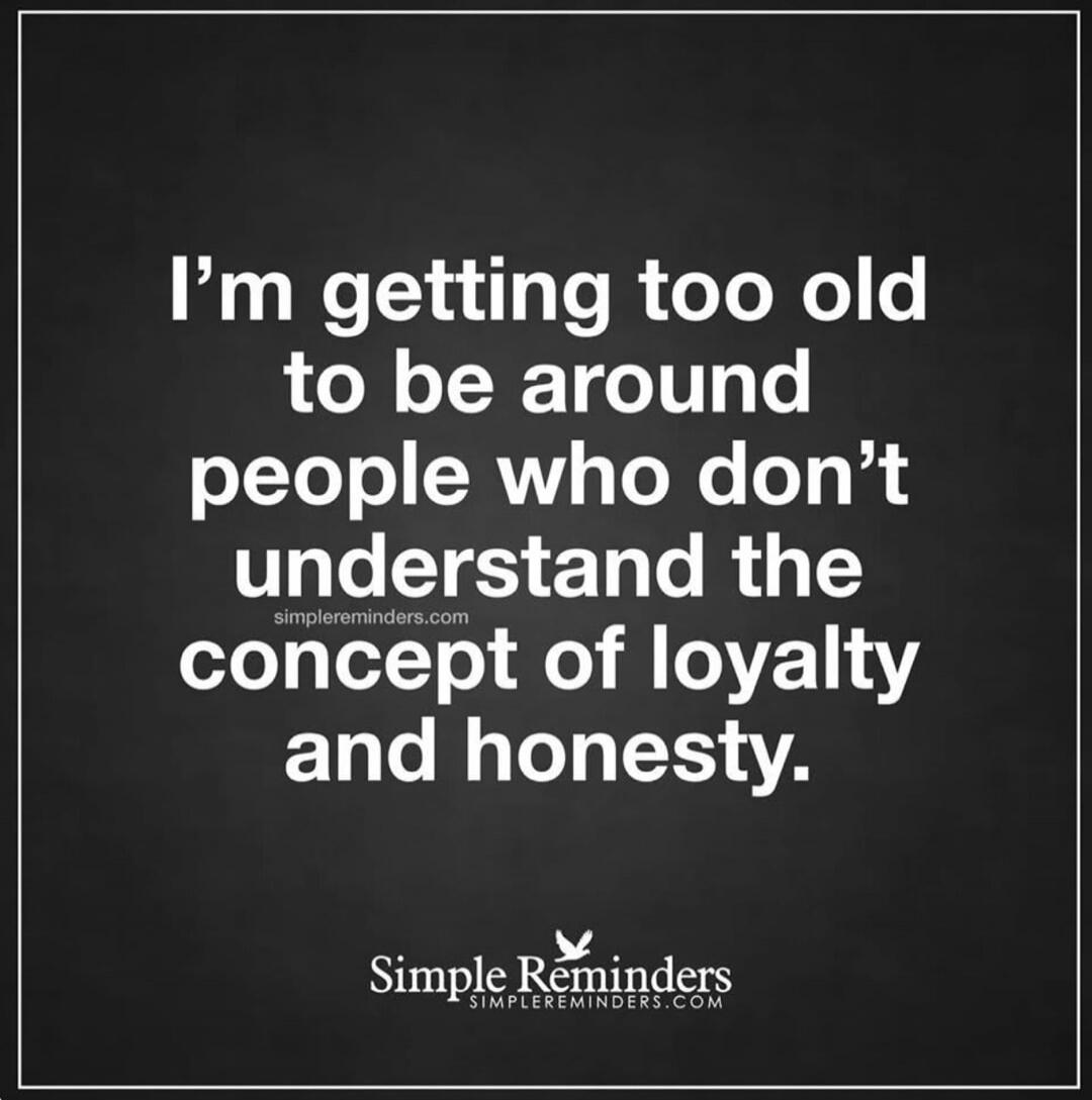 I'm getting too old to be around people who don't understand the concept of loyalty and honesty.