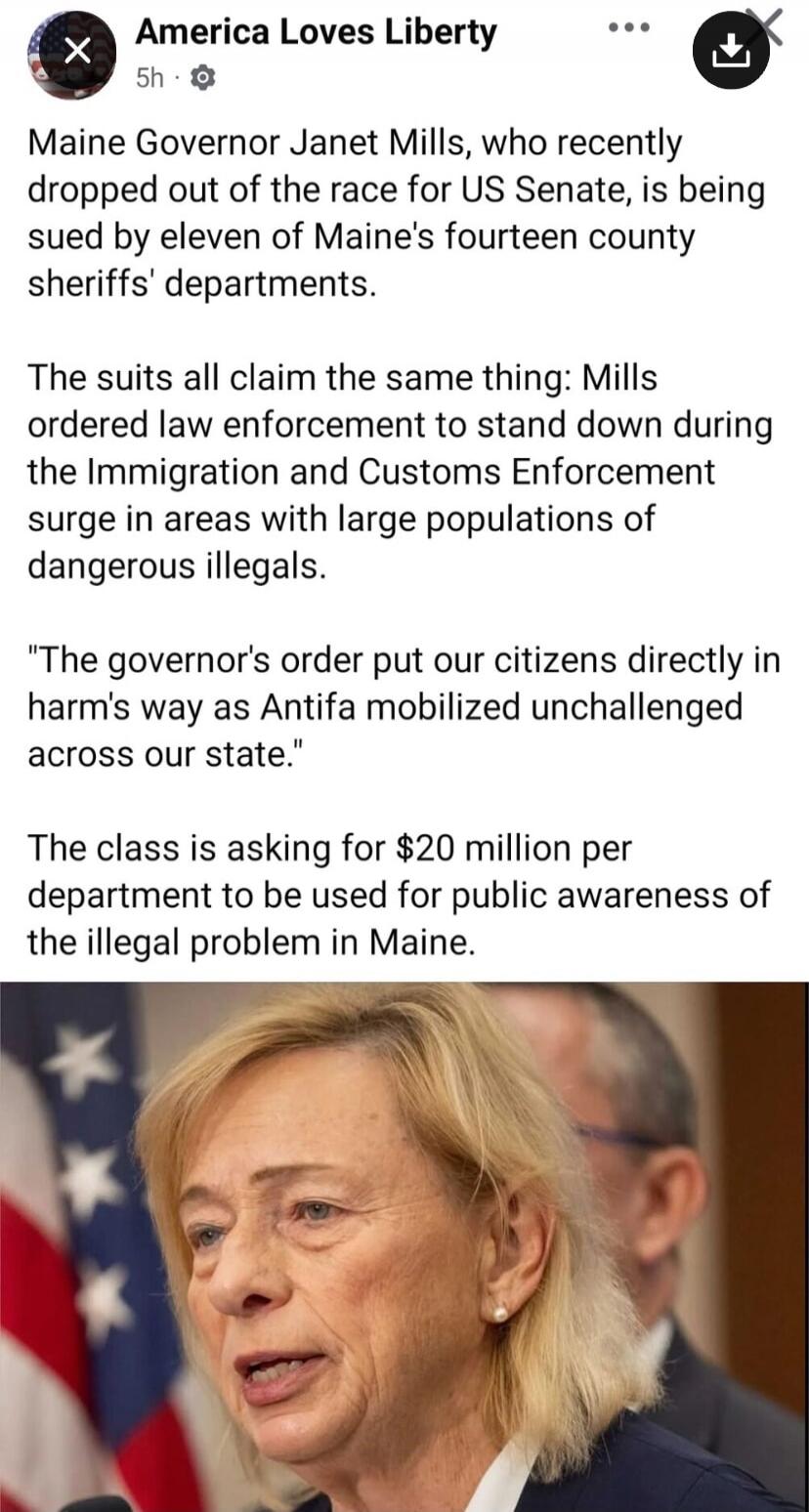 Maine Governor Janet Mills, who recently dropped out of the race for US Senate, is being sued by eleven of Maine's fourteen county sheriffs' departments. The suits all claim the same thing: Mills ordered law enforcement to stand down during the Immigration and Customs Enforcement surge in areas with large populations of dangerous illegals. 