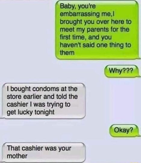 T S Baby youre embarrassing me brought you over here to meet my parents for the first time and you havent said one thing to them Why722 T bought condoms at the store earlier and told the cashier was trying to get lucky tonight That cashier was your mother QUPTIO H A r
