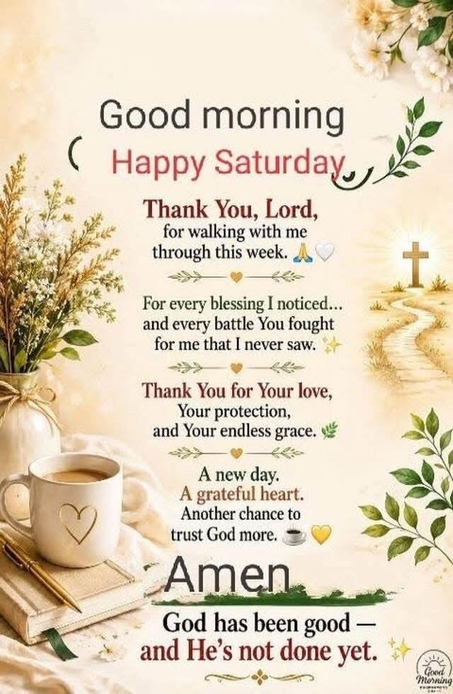 Good morning Happy Saturday. Thank You, Lord, for walking with me through this week. For every blessing I noticed and every battle You fought for me that I never saw. Thank You for Your love, Your protection, and Your endless grace. A new day. A grateful heart. Another chance to trust God more. Amen. God has been good and He's not done yet.