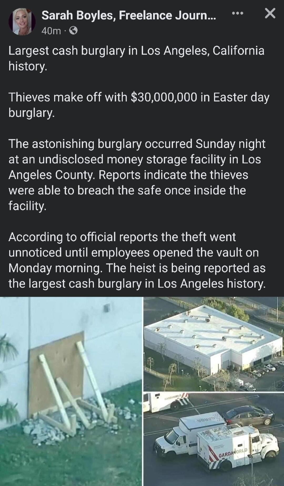 Sarah Boyles Freelance Journ X 40m Q Largest cash burglary in Los Angeles California history Thieves make off with 30000000 in Easter day burglary The astonishing burglary occurred Sunday night at an undisclosed money storage facility in Los Angeles County Reports indicate the thieves were able to breach the safe once inside the facility According to official reports the theft went unnoticed until