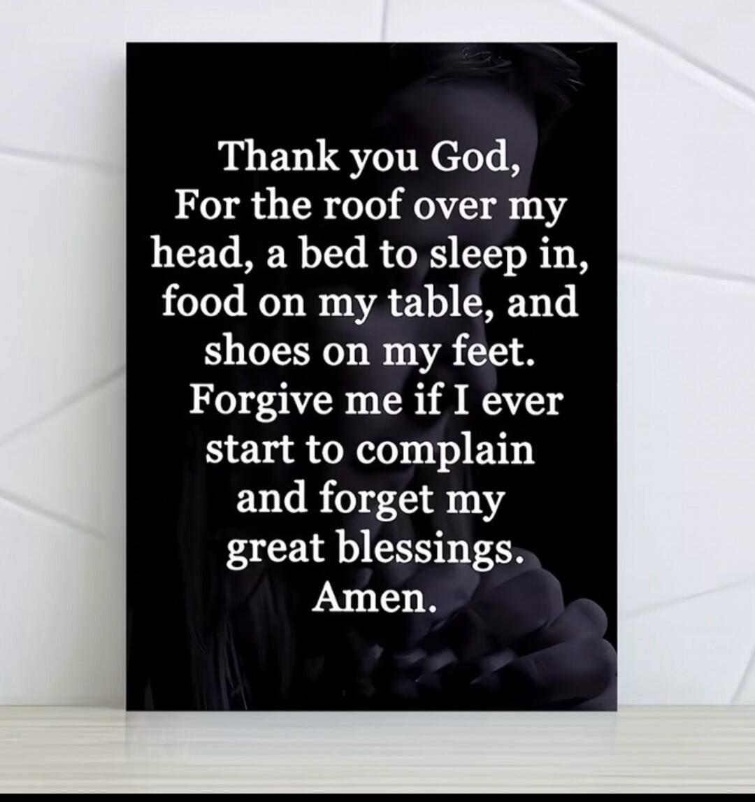 Thank you God, For the roof over my head, a bed to sleep in, food on my table, and shoes on my feet. Forgive me if I ever start to complain and forget my great blessings. Amen.