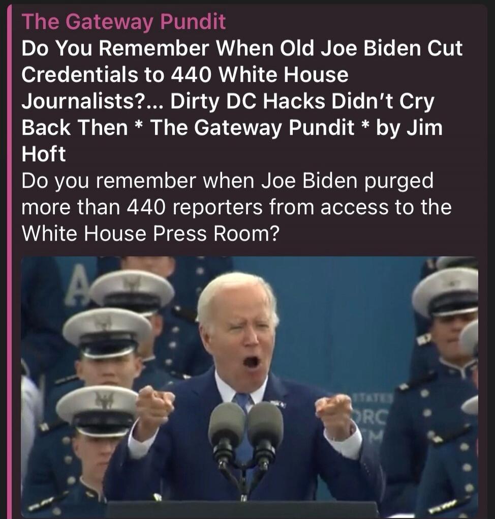 The Gateway Pundit Do You Remember When Old Joe Biden Cut Credentials to 440 White House Journalists?... Dirty DC Hacks Didn't Cry Back Then * The Gateway Pundit * by Jim Hoft Do you remember when Joe Biden purged more than 440 reporters from access to the White House Press Room?