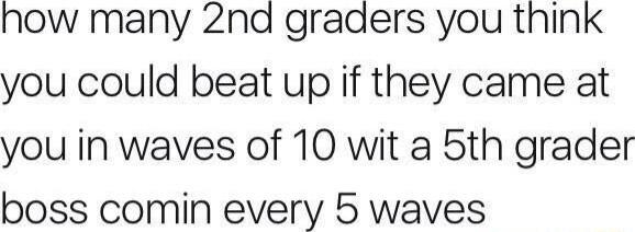 nhow many 2nd graders you think you could beat up if they came at you in waves of 10 wit a 5th grader boss comin every 5 waves