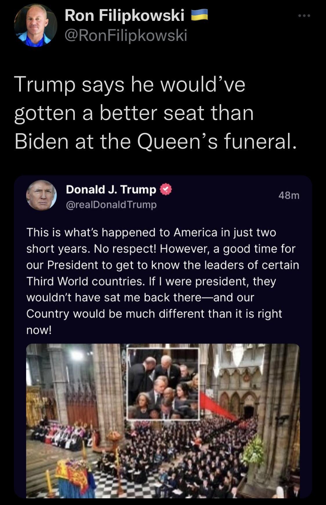 RS GIVE O RhISIITIRE S Trump says he wouldve gotten a better seat than Biden at the Queens funeral Donald J Trump 48m realDonaldTrump This is whats happened to America in just two short years No respect However a good time for our President to get to know the leaders of certain Third World countries If were president they wouldnt have sat me back thereand our Country would be much different than i