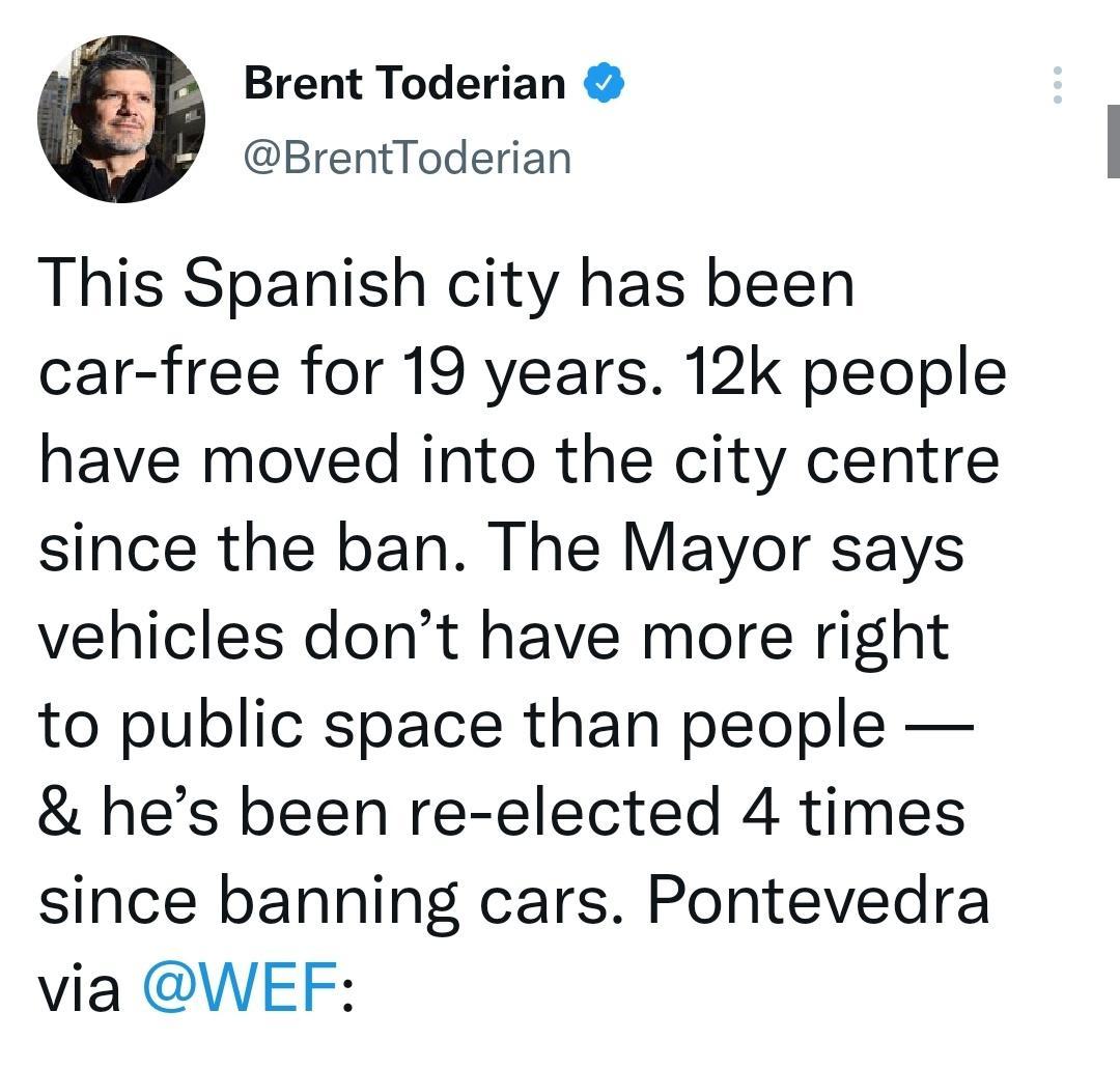 Brent Toderian N8 BrentToderian This Spanish city has been car free for 19 years 12k people have moved into the city centre since the ban The Mayor says vehicles dont have more right to public space than people hes been re elected 4 times since banning cars Pontevedra via WEF