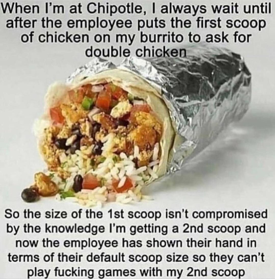 When Im at Chipotle always wait until after the employee puts the first scoop of chicken on my burrito to ask for dquble chicken t 4 O So the size of the 1st scoop isnt compromised by the knowledge Im getting a 2nd scoop and now the employee has shown their hand in terms of their default scoop size so they cant play fucking games with my 2nd scoop