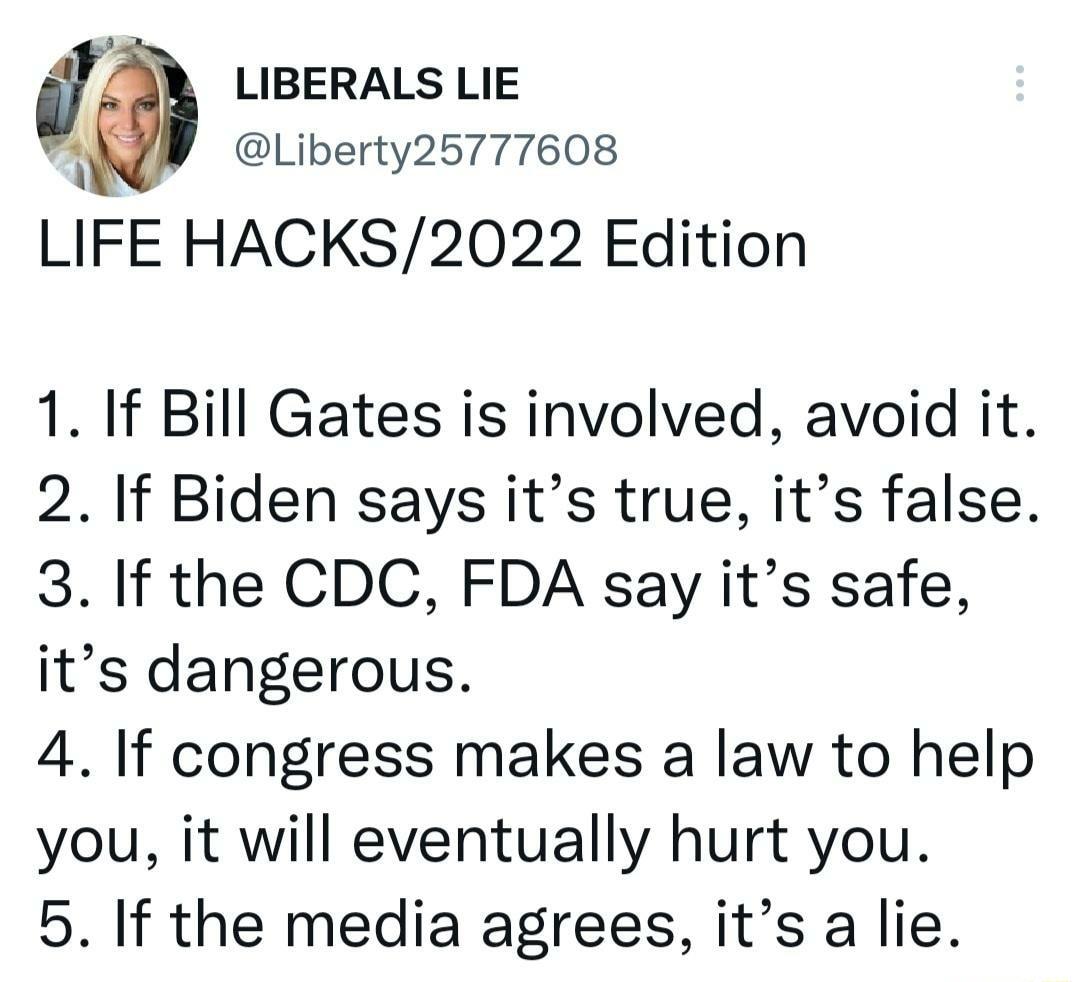 f LIBERALS LIE 3 Liberty25777608 LIFE HACKS2022 Edition 1 If Bill Gates is involved avoid it 2 If Biden says its true its false 3 If the CDC FDA say its safe its dangerous 4 If congress makes a law to help you it will eventually hurt you 5 If the media agrees its a lie
