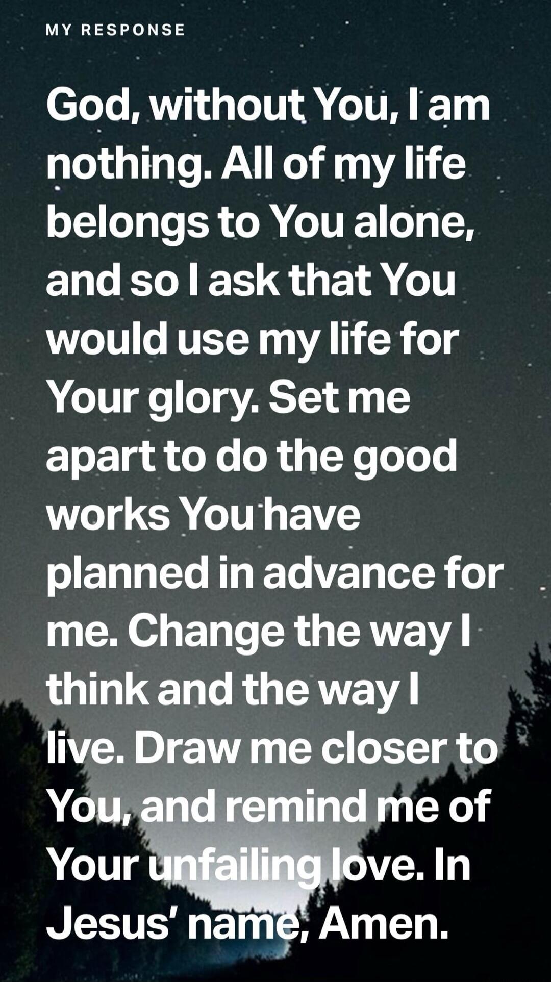 MY RESPONSE God, without You, I am nothing. All of my life belongs to You alone, and so I ask that You would use my life for Your glory. Set me apart to do the good works You have planned in advance for me. Change the way I think and the way I live. Draw me closer to You, and remind me of Your unfailing love. In Jesus' name, Amen.