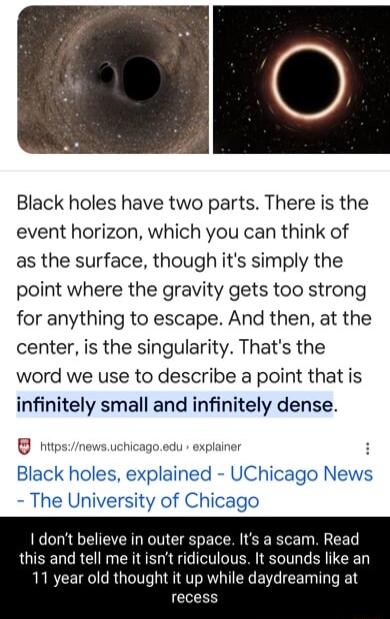 Black holes have two parts There is the event horizon which you can think of as the surface though its simply the point where the gravity gets too strong for anything to escape And then at the center is the singularity Thats the word we use to describe a point that is infinitely small and infinitely dense s UChicagc The University of Chicago dont believe in outer space Its a scam Read this and tel