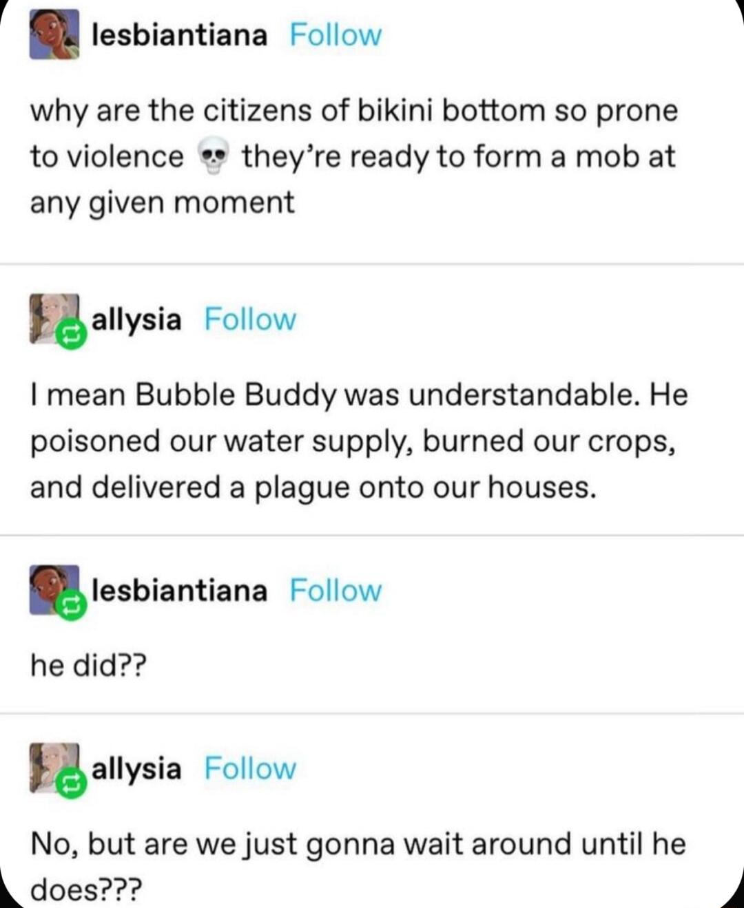 i lesbiantiana Follow why are the citizens of bikini bottom so prone to violence theyre ready to form a mob at any given moment uallysin Follow mean Bubble Buddy was understandable He poisoned our water supply burned our crops and delivered a plague onto our houses Iesbiantiana Follow he did uallysia Follow No but are we just gonna wait around until he does