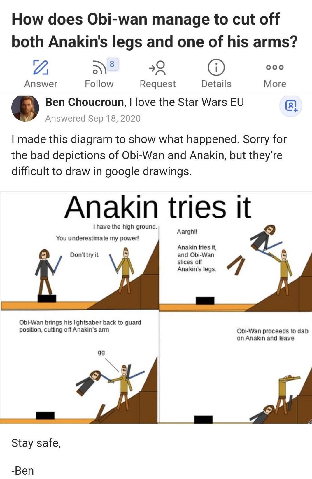 How does Obi wan manage to cut off both Anakins legs and one of his arms r_j 8 9 ooo Answer Follow Request Details More Ben Choucroun love the Star Wars EU Answered Sep 18 2020 I made this diagram to show what happened Sorry for the bad depictions of Obi Wan and Anakin but theyre difficult to draw in google drawings Anakin tries it I have the high groundl Aarghl You underestimate my power Anakin t