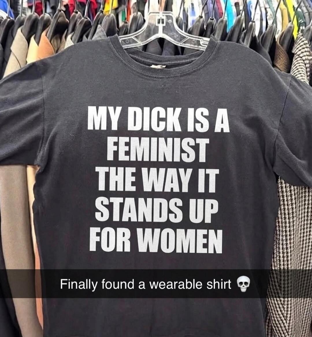 MY DICK IS A FEMINIST THE WAY IT STANDS UP FOR WOMEN. Finally found a wearable shirt 💀