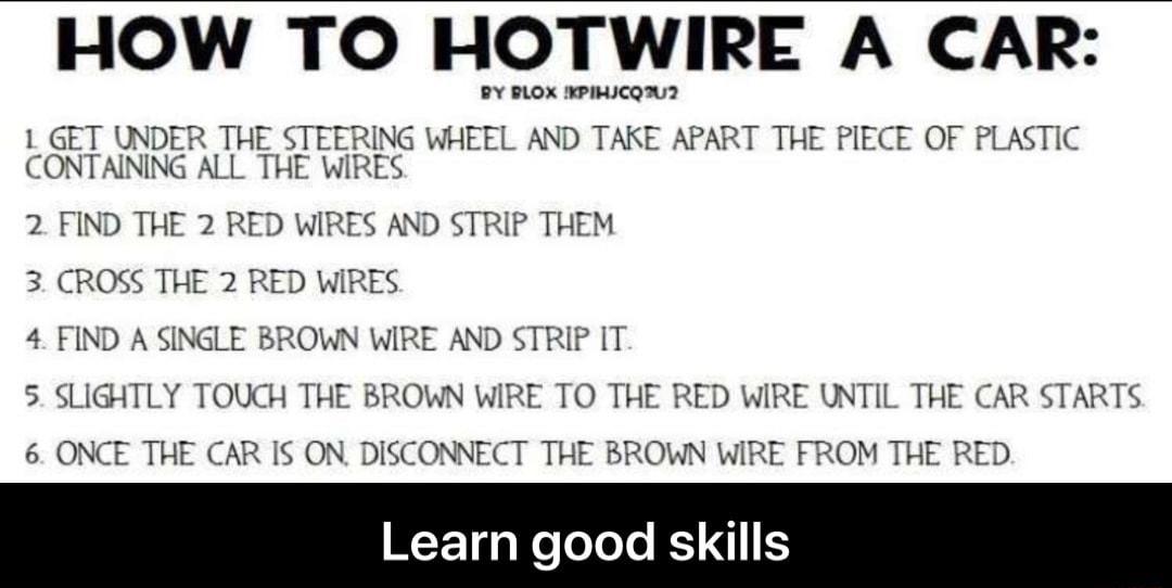 HOW TO HOTWIRE A CAR BY RLOX BPIHICQU2 L GET UNDER THE STEERING WHEEL AND TAKE APART THE PIECE OF PLASTIC CONTAINING ALL THE WIRES 2 FIND THE 2 RED WIRES AND STRIP THEM 3 CROSS THE 2 RED WIRES 4 FIND A SINGLE BROWN WIRE AND STRIP IT 5 SLIGHTLY TOUCH THE BROWN WIRE TO THE RED WIRE UNTIL THE CAR STARTS 6 ONCE THE CAR IS ON DISCONNECT THE BROWN WIRE FROM THE RED WF TgaNeToTole K I