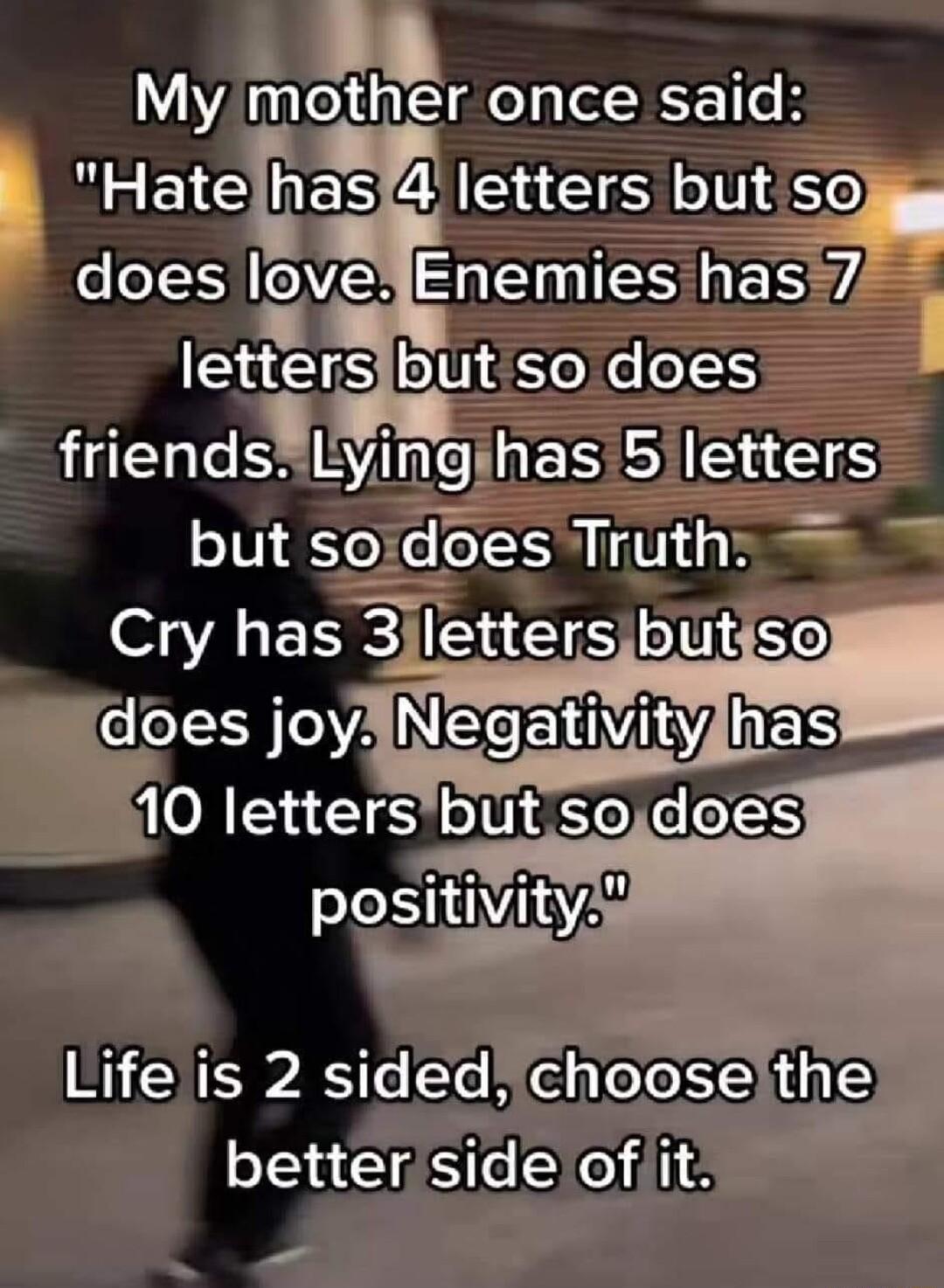 My mother once said BB WES A S 0 so o OVE FEMIESIES lettersibut so does friendsLyimgghas SHaES but serdoes Truth Cry has 3jlettersbutso does joy 10 lettersbut sodoes Life is 2 sidedchooselthe better side ofit