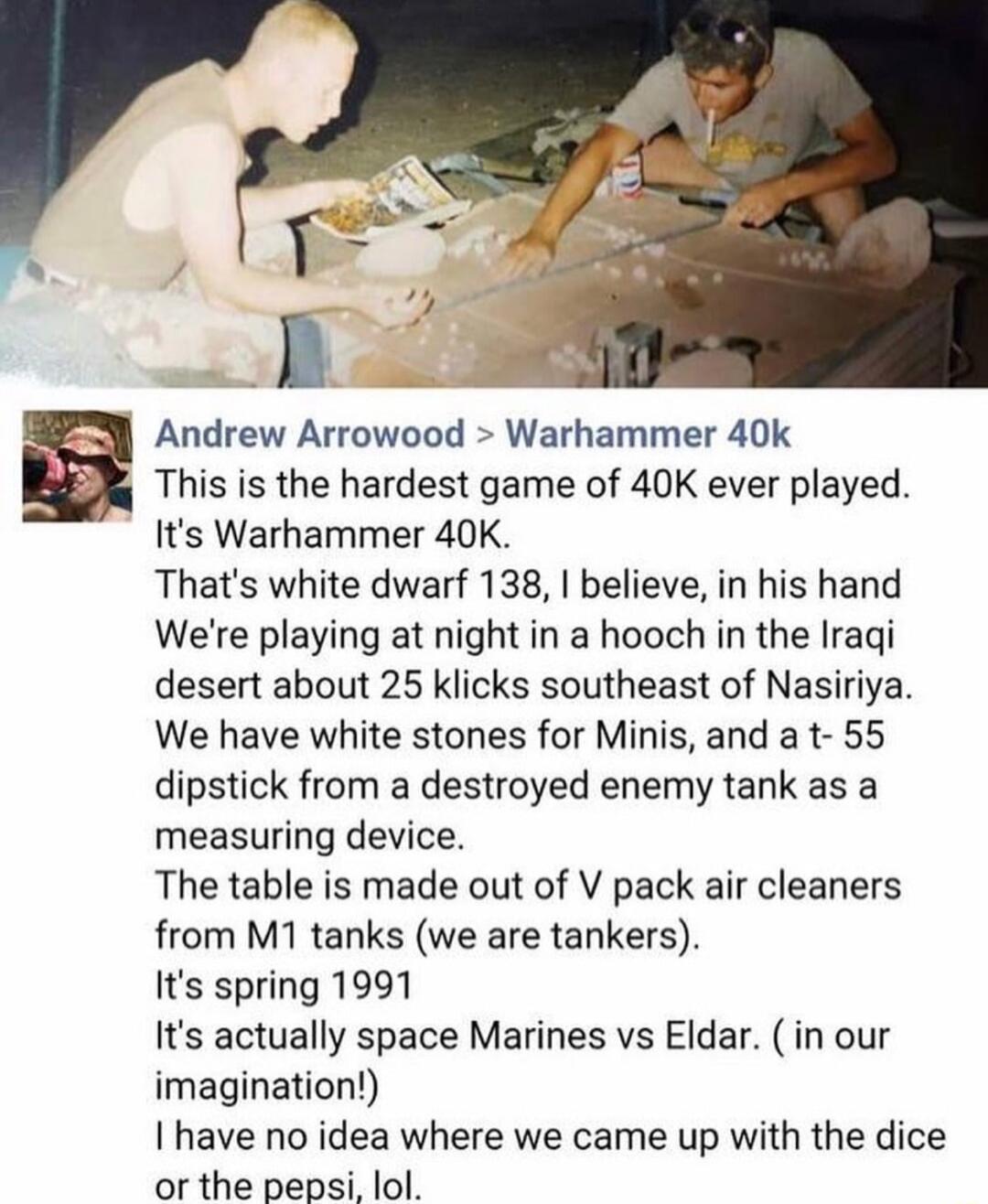 Andrew Arrowood Warhammer 40k This is the hardest game of 40K ever played Its Warhammer 40K Thats white dwarf 138 believe in his hand Were playing at night in a hooch in the Iragi desert about 25 klicks southeast of Nasiriya We have white stones for Minis and a t 55 dipstick from a destroyed enemy tank as a measuring device The table is made out of V pack air cleaners from M1 tanks we are tankers 
