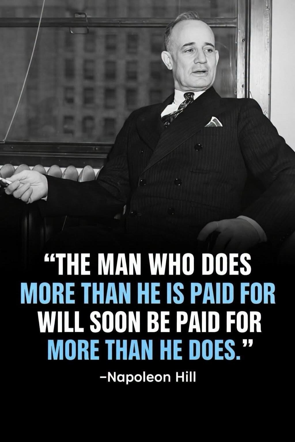 THE MAN WHO DOES MORE THAN HE IS PAID FOR WILL SOON BE PAID FOR MORE THAN HE DOES.