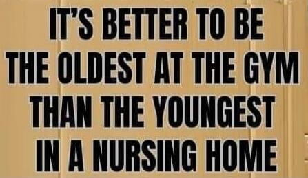 IT'S BETTER TO BE THE OLDEST AT THE GYM THAN THE YOUNGEST IN A NURSING HOME