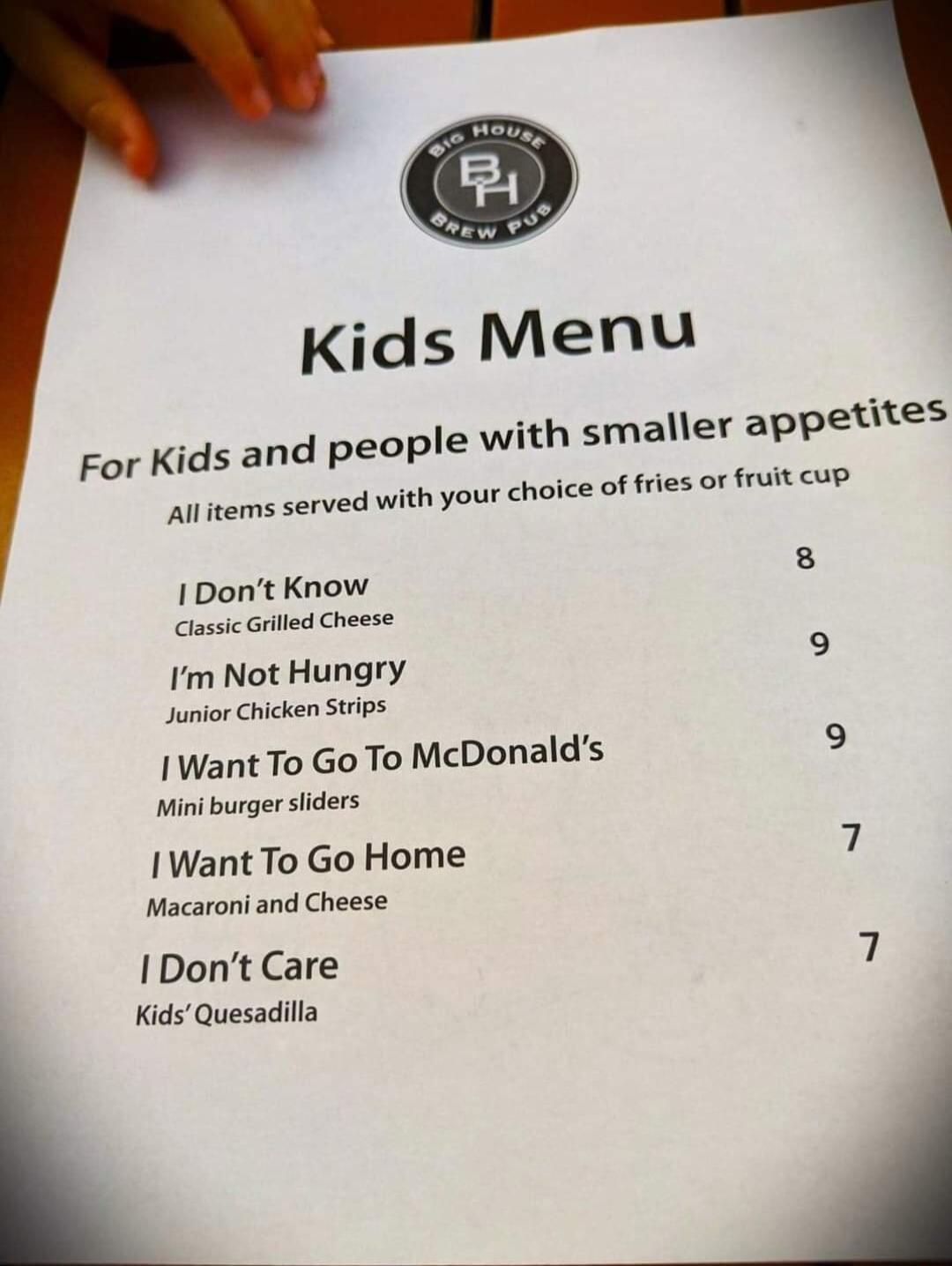 Kids Menu ids and people with smaller appetites your choice of fries or fruit cup For K Allitems served with 8 I Dont Know Classic Griled Cheese 9 Not Hungry Junior Chicken Stips 9 Want To Go To McDonalds Mini burger siiders I Want To Go Home Macaroni and Cheese IDont Care Kids Quesadilla