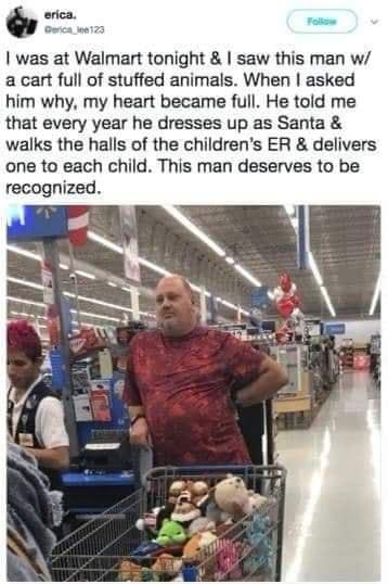 was at Walmart tonight saw this man w a cart ful of stuffed animals When asked him why my heart became full He told me that every year he dresses up as Santa walks the halls of the childrens ER delivers one to each child This man deserves to be recognized