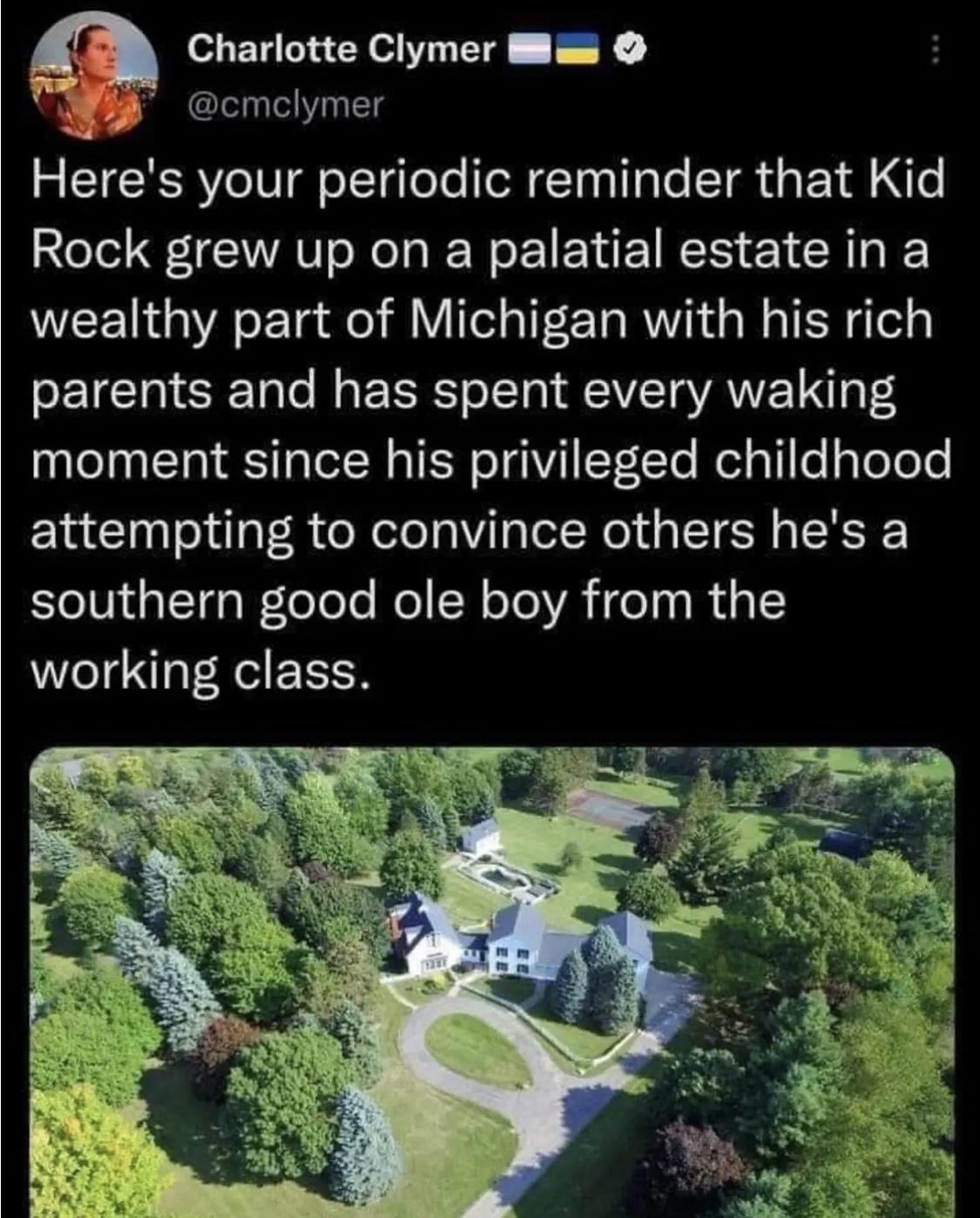 Charlotte Clymer Bl v o cmelymer Heres your periodic reminder that Kid Rock grew up on a palatial estate in a wealthy part of Michigan with his rich parents and has spent every waking moment since his privileged childhood attempting to convince others hes a southern good ole boy from the working class