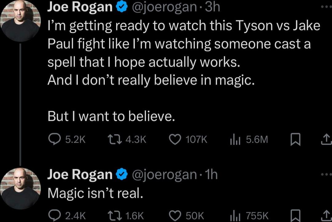 Joe Rogan joerogan 3h Im getting ready to watch this Tyson vs Jake Paul fight like Im watching someone cast a spell that hope actually works And dont really believe in magic But I want to believe Os2k Wa3k Qiork usem Joe Rogan joerogan 1h Magic isnt real O24k 1116k O50Kk g 755k A